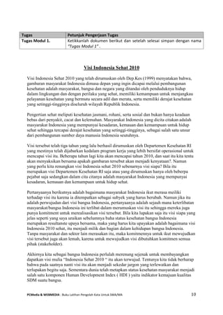 PCMedia & WEBMEDIA : Buku Latihan Pengolah Kata Untuk SMA/MA 10 
Visi Indonesia Sehat 2010 
Visi Indonesia Sehat 2010 yang telah dirumuskan oleh Dep.Kes (1999) menyatakan bahwa, gambaran masyarakat Indonesia dimasa depan yang ingin dicapai melalui pembangunan kesehatan adalah masyarakat, bangsa dan negara yang ditandai oleh penduduknya hidup dalam lingkungan dan dengan perilaku yang sehat, memiliki kemampuan untuk menjangkau pelayanan kesehatan yang bermutu secara adil dan merata, serta memiliki derajat kesehatan yang setinggi-tingginya diseluruh wilayah Republik Indonesia. 
Pengertian sehat meliputi kesehatan jasmani, rohani, serta sosial dan bukan hanya keadaan bebas dari penyakit, cacat dan kelemahan. Masyarakat Indonesia yang dicita citakan adalah masyarakat Indonesia yang mempunyai kesadaran, kemauan dan kemampuan untuk hidup sehat sehingga tercapai derajat kesehatan yang setinggi-tingginya, sebagai salah satu unsur dari pembangunan sumber daya manusia Indonesia seutuhnya. 
Visi tersebut telah tiga tahun yang lalu berhasil dirumuskan oleh Departemen Kesehatan RI yang mestinya telah dijabarkan kedalam program kerja yang lebih bersifat operasional untuk mencapai visi itu. Beberapa tahun lagi kita akan mencapai tahun 2010, dan saat itu kita tentu akan menyaksikan bersama apakah gambaran tersebut akan menjadi kenyataan?. Namun yang perlu kita renungkan visi Indonesia sehat 2010 sebenarnya visi siapa? Bila itu merupakan visi Departemen Kesehatan RI saja atau yang dirumuskan hanya oleh beberpa pejabat saja sedangkan dalam cita citanya adalah masyarakat Indonesia yang mempunyai kesadaran, kemauan dan kemampuan untuk hidup sehat. 
Pertanyaanya berikutnya adalah bagaimana masyarakat Indonesia ikut merasa meiliki terhadap visi itu karena ia ditempatkan sebagai subyek yang harus berubah. Namun jika itu adalah perwujudan dari visi bangsa Indonesia, pertanyaanya adalah sejauh mana keterlibatan masyarakat/bangsa Indonesia ini terlibat dalam merumuskan visi itu sehingga mereka juga punya komitment untuk merealisasikan visi tersebut. Bila kita lupakan saja itu visi siapa yang jelas seperti yang saya uraikan sebelumnya baha status kesehatan bangsa Indonesia merupakan resultanste upaya bersama, maka yang harus kita upayakan adalah bagaimana visi Indonesia 2010 sehat, itu menjadi milik dan bagian dalam kehidupan bangsa Indonesia. Tanpa masyarakat dan sektor lain merasakan itu, maka komitmennya untuk ikut mewujudkan visi tersebut juga akan lemah, karena untuk mewujudkan visi dibutuhkan komitmen semua pihak (stakeholder). Akhirnya kita sebagai bangsa Indonesia perlulah merenung sejenak untuk membayangkan dapatkan visi mulia “Indonesia Sehat 2010 “ itu akan terwujud. Tentunya kita tidak berharap bahwa pada saatnya nanti visi itu akan menjadi sekedar jargon yang terlewatkan dan terlupakan begitu saja. Sementara dunia telah metapkan status kesehatan masyarakat menjadi salah satu komponen Human Development Index ( HDI ) yaitu indikator kemajuan kualitas SDM suatu bangsa. Tugas Petunjuk Pengerjaan Tugas 
Tugas Modul 1. 
Ketikkanlah dokumen berikut dan setelah selesai simpan dengan nama “Tugas Modul 1” .  