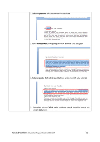 PCMedia & WEBMEDIA : Buku Latihan Pengolah Kata Untuk SMA/MA 12 
2. Sekarang Double klik untuk memilih satu kata. 
3. Coba klik tiga kali pada paragraf untuk memilih satu paragraf. 
4. Sekarang coba Ctrl+klik di awal kalimat untuk memilh satu kalimat. 
5. Kemudian tekan Ctrl+A pada keyobard untuk memilih semua teks dalam dokumen.  
