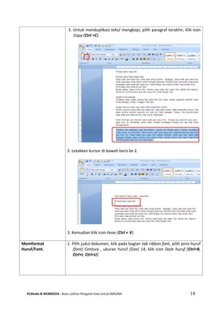 PCMedia & WEBMEDIA : Buku Latihan Pengolah Kata Untuk SMA/MA 14 
3. Untuk menduplikasi teks/ mengkopi, pilih paragraf terakhir, klik icon Copy (Ctrl +C). 
2. Letakkan kursor di bawah baris ke 2. 
3. Kemudian klik icon Paste (Ctrl + V). 
Memformat Huruf/Font. 
1. Pilih judul dokumen, klik pada bagian tab ribbon font, pilih jenis huruf (font) Century , ukuran huruf (Size) 14, klik icon Style huruf (Ctrl+B, Ctrl+I, Ctrl+U).  