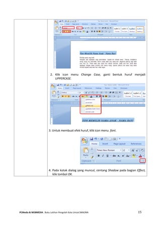 PCMedia & WEBMEDIA : Buku Latihan Pengolah Kata Untuk SMA/MA 15 
2. Klik icon menu Change Case, ganti bentuk huruf menjadi UPPERCASE. 
3. Untuk membuat efek huruf, klik icon menu font. 
4. Pada kotak dialog yang muncul, centang Shadow pada bagian Effect, klik tombol OK.  