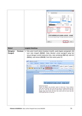 PCMedia & WEBMEDIA : Buku Latihan Pengolah Kata Untuk SMA/MA 16 
Materi Langkah Detailnya 
Mengatur Perataan Paragraf. 
1. Teks judul masih dalam keadaan terpilih, pada bagian paragraph, klik icon rata tengah (Ctrl+E). Coba lakukan untuk paragraf yang lain sesuai dengan contoh dokumen kita, rata seimbang (Ctrl +J), rata kiri (Ctrl+L), rata kanan (Ctrl+R). Font Size selain judul 12. 
 