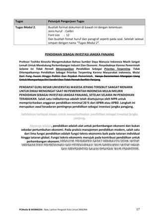PCMedia & WEBMEDIA : Buku Latihan Pengolah Kata Untuk SMA/MA 17 
PPEENNDDIIDDIIKKAANN SSEEBBAAGGAAII IINNVVEESSTTAASSII JJAANNGGKKAA PPAANNJJAANNGG 
Profesor Toshiko Kinosita Mengemukakan Bahwa Sumber Daya Manusia Indonesia Masih Sangat Lemah Untuk Mendukung Perkembangan Industri Dan Ekonomi. Penyebabnya Karena Pemerintah Selama Ini Tidak Pernah Menempatkan Pendidikan Sebagai Prioritas Terpenting. Tidak Ditempatkannya Pendidikan Sebagai Prioritas Terpenting Karena Masyarakat Indonesia, Mulai Dari Yang Awam Hingga Politisi Dan Pejabat Pemerintah, Hanya Berorientasi Mengejar Uang Untuk Memperkaya Diri Sendiri Dan Tidak Pernah Berfikir Panjang. 
PENDAPAT GURU BESAR UNIVERSITAS WASEDA JEPANG TERSEBUT SANGAT MENARIK UNTUK DIKAJI MENGINGAT SAAT INI PEMERINTAH INDONESIA MULAI MELIRIK PENDIDIKAN SEBAGAI INVESTASI JANGKA PANJANG, SETELAH SELAMA INI PENDIDIKAN TERABAIKAN. Salah satu indikatornya adalah telah disetujuinya oleh MPR untuk memprioritaskan anggaran pendidikan minimal 20 % dari APBN atau APBD. Langkah ini merupakan awal kesadaran pentingnya pendidikan sebagai investasi jangka pangjang. . , pendidikan adalah alat untuk perkembangan ekonomi dan bukan sekedar pertumbuhan ekonomi. Pada praksis manajemen pendidikan modern, salah satu dari lima fungsi pendidikan adalah fungsi teknis-ekonomis baik pada tataran individual hingga tataran global. Fungsi teknis-ekonomis merujuk pada kontribusi pendidikan untuk perkembangan ekonomi. MMMIIISSSAAALLLNNNYYYAAA PPPEEENNNDDDIIIDDDIIIKKKAAANNN DDDAAAPPPAAATTT MMMEEEMMMBBBAAANNNTTTUUU SSSIIISSSWWWAAA UUUNNNTTTUUUKKK MMMEEENNNDDDAAAPPPAAATTTKKKAAANNN PPPEEENNNGGGEEETTTAAAHHHUUUAAANNN DDDAAANNN KKKEEETTTEEERRRAAAMMMPPPIIILLLAAANNN YYYAAANNNGGG DDDIIIPPPEEERRRLLLUUUKKKAAANNN UUUNNNTTTUUUKKK HHHIIIDDDUUUPPP DDDAAANNN BBBEEERRRKKKOOOMMMPPPEEETTTIIISSSIII DDDAAALLLAAAMMM EEEKKKOOONNNOOOMMMIII YYYAAANNNGGG KKKOOOMMMPPPEEETTTIIITTTIIIFFF... 
Tugas Petunjuk Pengerjaan Tugas 
Tugas Modul 2. 
Buatlah format dokumen di bawah ini dengan ketentuan: 
Jenis huruf : Calibri 
Font size : 12 
Dan buatlah fomat huruf dan paragraf seperti pada soal. Setelah selesai simpan dengan nama “Tugas Modul 2”.  