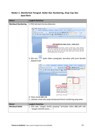 PCMedia & WEBMEDIA : Buku Latihan Pengolah Kata Untuk SMA/MA 18 
Modul 3. Memformat Paragraf, Bullet Dan Numbering, Drop Cap Dan Spasi Baris 
Materi Langkah Detailnya 
Membuat Numbering. 
1. Pilih teks baris ke dua dokumen. 
2. Klik icon pada ribbon paragraph, kemudian pilih jenis Number Aligment left. 
4. Tekan tombl Ctrl + B. 
5. Lakukan untuk teks yang mempunyai fomat numbering yang sama. 
Materi Langkah Detailnya 
Membuat Bullet. 
1. Pilih teks “Jangan terlalu panjang” kemudian tekan Ctrl pilih teks “Jangan memilih nama …… “. 
 