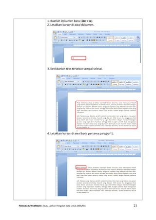 PCMedia & WEBMEDIA : Buku Latihan Pengolah Kata Untuk SMA/MA 21 
1. Buatlah Dokumen baru (Ctrl + N). 2. Letakkan kursor di awal dokumen. 
3. Ketikkanlah teks tersebut sampai selesai. 
4. Letakkan kursor di awal baris pertama paragraf 1. 
 
