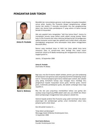 PENGANTAR DARI TOKOH 
Mendidik dan mencerdaskan generasi muda bangsa merupakan kewajiban semua pihak, Saudara Eko Purwanto dengan pengalamannya sebagai mentor dan praktisi IT mencoba menularkan ilmu dan pengalamannya dalam satu bentuk buku pembelajaran IT yang selama ini belum banyak beredar di masyarakat. 
Ada satu pepatah lama mengatakan “alah bisa karena biasa”, karena itu mempelajari sesuatu tanpa latihan pratik adalah omong kosong. Dalam buku ini Eko Purwanto dan rekan-rekannya berbagi tip dan trik penggunaan aplikasi komputer secara lugas dan aplikatif serta mudah diikuti, yang akan meningkatkan penguasaan serta ketrampilan Anda dalam menggunakan Microsoft Office. 
Namun yang membuat karya ini lebih luar biasa adalah kerja keras menyusun buku ini semata-mata demi berbagi ilmu tanpa tujuan komersial. Untuk itu PC Media mendukung dan mengapresiasi secara serius langkah positif ini. 
Jakarta, 10 September 2008 
Anton R. Pardede 
Chief Editor PC Media 
Bagi saya, mas Eko Purwanto adalah sahabat, partner, guru dan pedjoeang IlmuKomputer.Com generasi awal yang tetap komitmen berdjoeang sampai saat ini. Termasuk penganut garis keras madzab open content, dan sahabat yang paling memahami konsep saya mengapa harus membagi ilmu pengetahuan kepada masyarakat secara gratis. Seminar gratis, tutorial gratis, multimedia pembelajaran gratis, dsb adalah sumbangan besar bagi republik ini. 
Mas Eko dan para prajuritnya membuktikan bahwa cara gerilya dan swadaya tanpa tergantung APBN adalah salah satu cara efektif dan efisien dalam perdjoeangan menggratiskan buku pelajaran sekolah kita. 
Selamat kepada jenderal Eko Purwanto yang sudah memimpin kita dalam peperangan dan perdjoeangan gerilya untuk memberikan solusi buku pelajaran gratis untuk rakyat. 
Dan dimulailah revolusi ini .... 
Tetap dalam perdjoeangan! 
Menunggu Subuh di Markas IlmuKomputer.Com, 
11 September 2008 
Romi Satria Wahono 
Founder IlmuKomputer.Com 
Romi S. Wahono 
Anton R. Pardede  