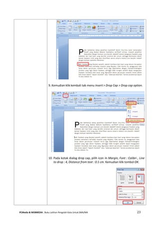 PCMedia & WEBMEDIA : Buku Latihan Pengolah Kata Untuk SMA/MA 23 
9. Kemudian klik kembali tab menu Insert > Drop Cap > Drop cap option. 
10. Pada kotak dialog drop cap, pilih icon In Margin, Font : Calibri , Line to drop : 4, Distance from text : 0.1 cm. Kemudian klik tombol OK. 
 