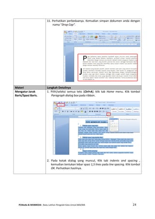 PCMedia & WEBMEDIA : Buku Latihan Pengolah Kata Untuk SMA/MA 24 
11. Perhatikan perbedaanya. Kemudian simpan dokumen anda dengan nama “Drop Cap”. 
Materi Langkah Detailnya 
Mengatur Jarak Baris/Spasi Baris. 
1. Pilih/seleksi semua teks (Ctrl+A), klik tab Home menu. Klik tombol Paragraph dialog box pada ribbon. 
2. Pada kotak dialog yang muncul, Klik tab indents and spacing , kemudian tentukan lebar spasi 1,5 lines pada line spacing. Klik tombol OK. Perhatikan hasilnya. 
 
