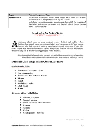 PCMedia & WEBMEDIA : Buku Latihan Pengolah Kata Untuk SMA/MA 26 
Antioksidan dan Radikal Bebas 
 
ntioksidan adalah senyawa yang mencegah proses oksidasi oleh radikal bebas. Radikan beas adalah suatu atom atau molekul yang bermuatan positif atau negate. Dimana sifat dari atom atau molekul yang bermuatan tadi sangat reaktif dan tidak stabil, karena akan berusaha menetralisir dirinya dengan cara menarik electron dari molekul atau atom yang ada di dekatnya.sehingga terjadi reaksi berantai. 
Sifat dari radikal bebas tadi akan merusak sel-sel bahkan sampai ke inti sel yang bisa mengakibatkan terjadinya mutasi gen sehingga menyebabkan timbulnya kanker. 
Antioksidan Dapat Berupa : Vitamin, Mineral Atau Enzim 
Sumber Radikal Bebas 
1. Metabolisme tubuh kita sendiri 
2. Pencemaran udara 
3. Bahan kimia dari makanan dan air 
4. Alkohol 
5. Rokok 
6. Radiasi ultra violet 
7. Obat-obatan 
8. Stress 
Kerusakan akibat radikal bebas 
 Penuaan yang cepat 
 Penyakit jantung 
 Sistem kekebalan tubuh menurun 
 Katarak 
 Rematik 
 Kanker 
 Kencing manis / Diabetes 
©Copyright Juli_2008 Tugas Petunjuk Pengerjaan Tugas 
Tugas Modul 3. 
Untuk lebih memahami materi pada modul yang telah kita pelajari, buatlah dokumen dengan ketentuan seperti berikut : 
Jenis huruf , sesuaikan dengan tampilan soal. Formatlah huruf, paragraf dan bullet and numbering seperti soal. Setelah selesai simpan dengan nama “Tugas Modul 3”. 
A  