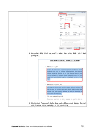 PCMedia & WEBMEDIA : Buku Latihan Pengolah Kata Untuk SMA/MA 28 
4. Kemudian, klik 3 kali paragraf 1, tekan dan tahan Ctrl , klik 3 kali paragraf 2. 
5. Klik tombol Paragraph dialog box pada ribbon, pada bagian Special, pilih first line, isikan pada By = 1. Klik tombol OK.  