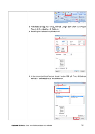 PCMedia & WEBMEDIA : Buku Latihan Pengolah Kata Untuk SMA/MA 30 
3. Pada kotak dialog Page setup, klik tab Margin dan isikan nilai margin Top : 3, Left : 4, Button : 3, Right : 3. 
4. Pada bagian Orientation pilih Portrait. 
5. Untuk mengatur jenis kertas/ ukuran kertas, klik tab Peper. Pilih jenis kertas A4 pada Peper Size. Klik tombol OK. 
 