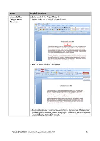 PCMedia & WEBMEDIA : Buku Latihan Pengolah Kata Untuk SMA/MA 31 
Materi Langkah Detailnya 
Menambahkan Tanggal Dalam Dokumen. 
1. Buka kembali file Tugas Modul 1. 
2. Letakkan kursor di tengah di bawah judul. 
3. Klik tab menu Insert > Date&Time. 
4. Pada kotak dialog yang muncul, pilih fomat tanggalnya (lihat gambar) pada bagian Available format, Language : Indonesia, aktifkan Update Automatically. Kemudian klik OK.  