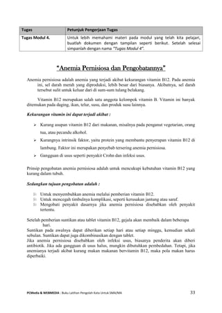 PCMedia & WEBMEDIA : Buku Latihan Pengolah Kata Untuk SMA/MA 33 
“Anemia Pernisiosa dan Pengobatannya” 
Anemia pernisiosa adalah anemia yang terjadi akibat kekurangan vitamin B12. Pada anemia ini, sel darah merah yang diproduksi, lebih besar dari biasanya. Akibatnya, sel darah tersebut sulit untuk keluar dari di sum-sum tulang belakang. 
Vitamin B12 merupakan salah satu anggota kelompok vitamin B. Vitamin ini banyak ditemukan pada daging, ikan, telur, susu, dan produk susu lainnya. 
Kekurangan vitamin ini dapat terjadi akibat : 
 Kurang asupan vitamin B12 dari makanan, misalnya pada penganut vegetarian, orang tua, atau pecandu alkohol. 
 Kurangnya intrinsik faktor, yaitu protein yang membantu penyerapan vitamin B12 di lambung. Faktor ini merupakan penyebab tersering anemia pernisiosa. 
 Gangguan di usus seperti penyakit Crohn dan infeksi usus. 
Prinsip pengobatan anemia pernisiosa adalah untuk mencukupi kebutuhan vitamin B12 yang kurang dalam tubuh. 
Sedangkan tujuan pengobatan adalah : 
 Untuk menyembuhkan anemia melalui pemberian vitamin B12. 
 Untuk mencegah timbulnya komplikasi, seperti kerusakan jantung atau saraf. 
 Mengobati penyakit dasarnya jika anemia pernisiosa disebabkan oleh penyakit tertentu. 
Setelah pemberian suntikan atau tablet vitamin B12, gejala akan membaik dalam beberapa hari. 
Suntikan pada awalnya dapat diberikan setiap hari atau setiap minggu, kemudian sekali sebulan. Suntikan dapat juga dikombinasikan dengan tablet. 
Jika anemia pernisiosa disebabkan oleh infeksi usus, biasanya penderita akan diberi antibiotik. Jika ada gangguan di usus halus, mungkin dibutuhkan pembedahan. Tetapi, jika anemianya terjadi akibat kurang makan makanan bervitamin B12, maka pola makan harus diperbaiki. 
Tugas Petunjuk Pengerjaan Tugas 
Tugas Modul 4. 
Untuk lebih memahami materi pada modul yang telah kita pelajari, buatlah dokumen dengan tampilan seperti berikut. Setelah selesai simpanlah dengan nama “Tugas Modul 4”.  