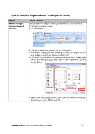 PCMedia & WEBMEDIA : Buku Latihan Pengolah Kata Untuk SMA/MA 34 
Modul 5. Membuat Bingkai Dokumen Dan Pangaturan Tabulasi 
Materi Langkah Detailnya 
Membuat Bingkai Halaman, Paragraf Dan Teks. 
1.Untuk Membuat Bingkai halaman, letakkan kursor pada halaman 1. 
2. Pilih tab menu Page Layout. 
3. Klik Page Border. 
4. Pada kotak dialog yang muncul, klik tab Page Border. 
5. Pada bagian Setting, pilih Box, pada bagian Style, pada bagian Art pilih Jenis bingkai sesuai contoh dokumen, Width : 30. 
6. Pada Apply to, pilih Whole document untuk menerapkan bingkai pada seluruh halaman, first page only untuk halaman pertama saja. Klik tombol Option. 
7. Pada kotak dialog yang muncul, pilih text pada Measure from agar bingkai rapat ke teks. Klik tombol OK.  