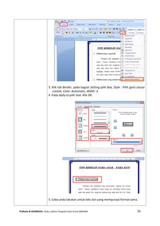 PCMedia & WEBMEDIA : Buku Latihan Pengolah Kata Untuk SMA/MA 36 
3. Klik tab Border, pada bagian Setting pilih Box, Style : Pilih garis sesuai contoh, Color: Automatic, Width: 3. 
4. Pada Aplly to pilih text. Klik OK. 
5. Coba anda lakukan untuk teks lain yang mempunyai format sama. 
 
