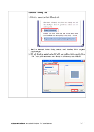 PCMedia & WEBMEDIA : Buku Latihan Pengolah Kata Untuk SMA/MA 37 
Membuat Shading Teks. 
1. Pilih teks seperti terlihat di bawah ini. 
2. Aktifkan kembali kotak dialog Border and Shading (lihat langkah sebelumnya) . 
3. Klik tab Shading, pada bagian Fill pilih warna biru, Petterns pilih Style 25%, Color : pilih abu–abu, pada Apply to pilih Paragraph. Klik OK. 
 