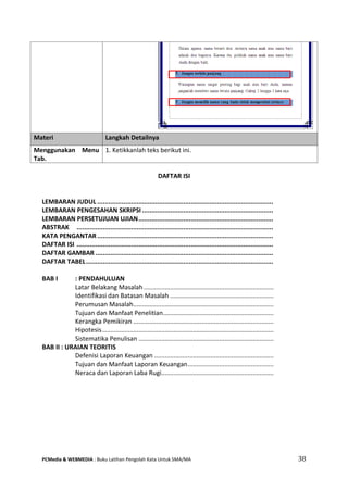 PCMedia & WEBMEDIA : Buku Latihan Pengolah Kata Untuk SMA/MA 38 
DAFTAR ISI 
LEMBARAN JUDUL .............................................................................................. 
LEMBARAN PENGESAHAN SKRIPSI ...................................................................... 
LEMBARAN PERSETUJUAN UJIAN ........................................................................ 
ABSTRAK ......................................................................................................... 
KATA PENGANTAR .............................................................................................. 
DAFTAR ISI ......................................................................................................... 
DAFTAR GAMBAR ............................................................................................... 
DAFTAR TABEL .................................................................................................... 
BAB I : PENDAHULUAN 
Latar Belakang Masalah .......................................................................... 
Identifikasi dan Batasan Masalah ........................................................... 
Perumusan Masalah ................................................................................ 
Tujuan dan Manfaat Penelitian ............................................................... 
Kerangka Pemikiran ................................................................................ 
Hipotesis .................................................................................................. 
Sistematika Penulisan ............................................................................. 
BAB II : URAIAN TEORITIS 
Defenisi Laporan Keuangan .................................................................... 
Tujuan dan Manfaat Laporan Keuangan ................................................. 
Neraca dan Laporan Laba Rugi................................................................ 
Materi Langkah Detailnya 
Menggunakan Menu Tab. 
1. Ketikkanlah teks berikut ini.  