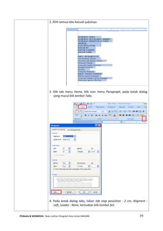 PCMedia & WEBMEDIA : Buku Latihan Pengolah Kata Untuk SMA/MA 39 
2. Pilih semua teks kecuali judulnya. 
3. Klik tab menu Home, klik icon menu Paragraph, pada kotak dialog yang mucul klik tombol Tabs. 
4. Pada kotak dialog tabs, isikan tab stop posisition : 2 cm, Aligment : Left, Leader : None, kemudian klik tombol Set. 
 