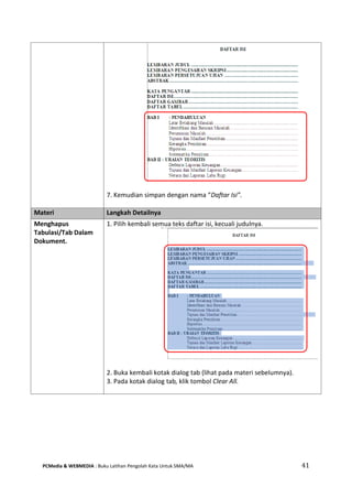 PCMedia & WEBMEDIA : Buku Latihan Pengolah Kata Untuk SMA/MA 41 
7. Kemudian simpan dengan nama “Daftar Isi”. 
Materi Langkah Detailnya 
Menghapus Tabulasi/Tab Dalam Dokument. 
1. Pilih kembali semua teks daftar isi, kecuali judulnya. 
2. Buka kembali kotak dialog tab (lihat pada materi sebelumnya). 
3. Pada kotak dialog tab, klik tombol Clear All. 
 