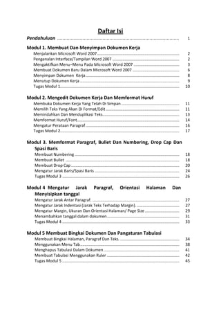 Daftar Isi 
Pendahuluan ........................................................................................... 1 
Modul 1. Membuat Dan Menyimpan Dokumen Kerja 
Menjalankan Microsoft Word 2007 .......................................................................... 2 
Pengenalan Interface/Tampilan Word 2007 ............................................................ 2 
Mengaktifkan Menu–Menu Pada Microsoft Word 2007 ......................................... 3 
Membuat Dokumen Baru Dalam Microsoft Word 2007 .......................................... 6 
Menyimpan Dokumen Kerja .................................................................................... 8 
Menutup Dokumen Kerja ......................................................................................... 9 
Tugas Modul 1........................................................................................................... 10 
Modul 2. Mengedit Dokumen Kerja Dan Memformat Huruf 
Membuka Dokumen Kerja Yang Telah Di Simpan .................................................... 11 
Memilih Teks Yang Akan Di Format/Edit .................................................................. 11 
Memindahkan Dan Menduplikasi Teks..................................................................... 13 
Memformat Huruf/Font............................................................................................ 14 
Mengatur Perataan Paragraf .................................................................................... 16 
Tugas Modul 2........................................................................................................... 17 
Modul 3. Memformat Paragraf, Bullet Dan Numbering, Drop Cap Dan Spasi Baris 
Membuat Numbering .............................................................................................. 18 
Membuat Bullet ...................................................................................................... 18 
Membuat Drop Cap ................................................................................................. 20 
Mengatur Jarak Baris/Spasi Baris ............................................................................ 24 
Tugas Modul 3 ......................................................................................................... 26 
Modul 4 Mengatur Jarak Paragraf, Orientasi Halaman Dan Menyisipkan tanggal 
Mengatur Jarak Antar Paragraf. .............................................................................. 27 
Mengatur Jarak Indentasi (Jarak Teks Terhadap Margin). ...................................... 27 
Mengatur Margin, Ukuran Dan Orientasi Halaman/ Page Size ............................... 29 
Menambahkan tanggal dalam dokumen ................................................................. 31 
Tugas Modul 4 ......................................................................................................... 33 
Modul 5 Membuat Bingkai Dokumen Dan Pangaturan Tabulasi 
Membuat Bingkai Halaman, Paragraf Dan Teks. ..................................................... 34 
Menggunakan Menu Tab ......................................................................................... 38 
Menghapus Tabulasi Dalam Dokumen .................................................................... 41 
Membuat Tabulasi Menggunakan Ruler ................................................................. 42 
Tugas Modul 5 ......................................................................................................... 45 
 