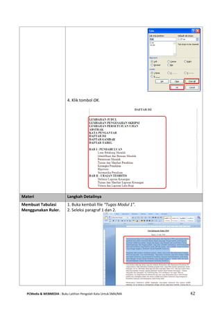 PCMedia & WEBMEDIA : Buku Latihan Pengolah Kata Untuk SMA/MA 42 
4. Klik tombol OK. 
Materi Langkah Detailnya 
Membuat Tabulasi Menggunakan Ruler. 
1. Buka kembali file “Tugas Modul 1”. 
2. Seleksi paragraf 1 dan 2. 
 