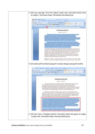 PCMedia & WEBMEDIA : Buku Latihan Pengolah Kata Untuk SMA/MA 43 
3. Klik icon segi tiga “First line Indent” pada ruler, kemudian tahan tarik ke angka 1, kemudian lepas. Perhatikan perubahannya. 
4. Kemudian pilih kembali paragraf 3 sampai dengan paragraf terakhir. 
5. Klik icon menu “Hanging Indent”, kemudian tahan dan geser ke angka 1 pada ruler. Kemudian lepas, lihat perubahannya. 
 