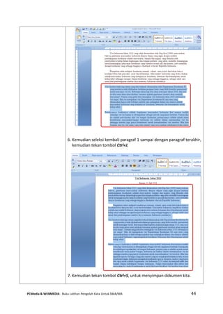 PCMedia & WEBMEDIA : Buku Latihan Pengolah Kata Untuk SMA/MA 44 
6. Kemudian seleksi kembali paragraf 1 sampai dengan paragraf terakhir, kemudian tekan tombol Ctrl+J. 
7. Kemudian tekan tombol Ctrl+S, untuk menyimpan dokumen kita. 
 