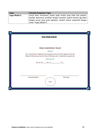 PCMedia & WEBMEDIA : Buku Latihan Pengolah Kata Untuk SMA/MA 45 
Tugas Petunjuk Pengerjaan Tugas 
Tugas Modul 5. 
Untuk lebih memahami materi pada modul yang telah kita pelajari, buatlah dokumen/ sertifikat dengan tampilan seperti berikut (gunakan bingkai sesuai yang anda inginkan). Setelah selesai simpanlah dengan nama “Tugas Modul 5”.  