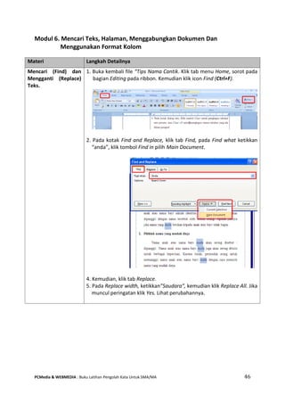 PCMedia & WEBMEDIA : Buku Latihan Pengolah Kata Untuk SMA/MA 46 
Modul 6. Mencari Teks, Halaman, Menggabungkan Dokumen Dan Menggunakan Format Kolom 
Materi Langkah Detailnya 
Mencari (Find) dan Mengganti (Replace) Teks. 
1. Buka kembali file “Tips Nama Cantik. Klik tab menu Home, sorot pada bagian Editing pada ribbon. Kemudian klik icon Find (Ctrl+F). 
2. Pada kotak Find and Replace, klik tab Find, pada Find what ketikkan “anda”, klik tombol Find in pilih Main Document. 
4. Kemudian, klik tab Replace. 
5. Pada Replace width, ketikkan”Saudara”, kemudian klik Replace All. Jika muncul peringatan klik Yes. Lihat perubahannya. 
 