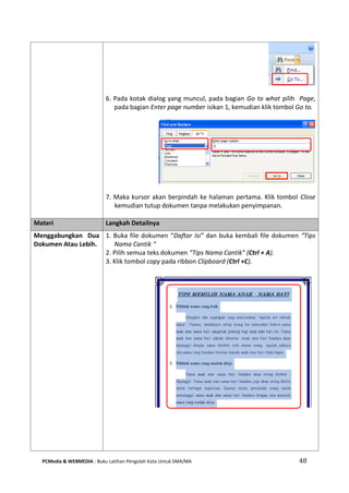 PCMedia & WEBMEDIA : Buku Latihan Pengolah Kata Untuk SMA/MA 48 
6. Pada kotak dialog yang muncul, pada bagian Go to what pilih Page, pada bagian Enter page number isikan 1, kemudian klik tombol Go to. 
7. Maka kursor akan berpindah ke halaman pertama. Klik tombol Close kemudian tutup dokumen tanpa melakukan penyimpanan. 
Materi Langkah Detailnya 
Menggabungkan Dua Dokumen Atau Lebih. 
1. Buka file dokumen “Daftar Isi” dan buka kembali file dokumen “Tips Nama Cantik “ 
2. Pilih semua teks dokumen “Tips Nama Cantik” (Ctrl + A). 
3. Klik tombol copy pada ribbon Clipboard (Ctrl +C). 
 