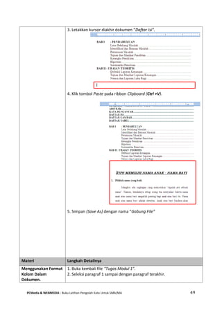 PCMedia & WEBMEDIA : Buku Latihan Pengolah Kata Untuk SMA/MA 49 
3. Letakkan kursor diakhir dokumen “Daftar Isi”. 
4. Klik tombol Paste pada ribbon Clipboard (Ctrl +V). 
5. Simpan (Save As) dengan nama ”Gabung File” 
Materi Langkah Detailnya 
Menggunakan Format Kolom Dalam Dokumen. 
1. Buka kembali file “Tugas Modul 1”. 
2. Seleksi paragraf 1 sampai dengan paragraf terakhir. 
 