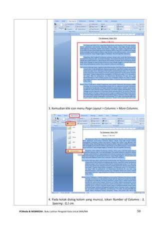 PCMedia & WEBMEDIA : Buku Latihan Pengolah Kata Untuk SMA/MA 50 
3. Kemudian klik icon menu Page Layout > Columns > More Columns. 
4. Pada kotak dialog kolom yang muncul, isikan Number of Columns : 3, Spacing : 0,1 cm.  