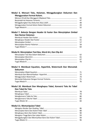 Modul 6. Mencari Teks, Halaman, Menggabungkan Dokumen Dan Menggunakan Format Kolom. 
Mencari (Find) Dan Mengganti (Replace) Teks. ...................................................... 46 
Berpindah Ke Halaman Tertentu ............................................................................. 47 
Menggabungkan Dua Dokumen Atau Lebih ............................................................ 48 
Menggunakan Format Kolom Dalam Dokumen ...................................................... 49 
Tugas Modul 6 ......................................................................................................... 52 
Modul 7. Bekerja Dengan Header & Footer Dan Menyisipkan Simbol Dan Nomor Halaman 
Membuat Header Dan Footer ................................................................................. 53 
Menghapus Header Dan Footer .............................................................................. 55 
Menyisipkan Simbol ................................................................................................. 57 
Menyisipkan Nomor Halaman ................................................................................. 58 
Tugas Modul 7 ......................................................................................................... 60 
Modul 8. Menyisipkan Text Box, Word Art, Dan Clip Art 
Menyisipkan Text Box Dalam Dokumen .................................................................. 62 
Menyisipkan Word Art ............................................................................................. 65 
Menyisipkan Clip Art ................................................................................................ 67 
Tugas Modul 8 ......................................................................................................... 70 
Modul 9. Membuat Equation, Hyperlink, Watermark Dan Mencetak Dokumen 
Menyisipkan Objek Equation ................................................................................... 71 
Membuat Dan Memanfaatkan Hyperlink ............................................................... 72 
Menggunakan Watermark ....................................................................................... 74 
Mencetak Dokumen Dengan Format Tertentu ...................................................... 75 
Tugas Modul 9 ......................................................................................................... 76 
Modul 10. Membuat Dan Menghapus Tabel, Konversi Teks Ke Tabel Dan Tabel Ke Teks 
Membuat Tabel........................................................................................................ 78 
Menghapus Tabel .................................................................................................... 79 
Mengkonversi Table Ke Teks ................................................................................... 80 
Mengkonversi Teks Ke Tabel ................................................................................... 82 
Tugas Modul 10 ....................................................................................................... 84 
Modul 11. Memanipulasi Tabel 
Mengatur Border Dan Shading Tabel ..................................................................... 86 
Menyisipkan Baris Dan Kolom Pada Tabel .............................................................. 88 
Menghapus Baris Dan Kolom Tabel ......................................................................... 90 
Mengatur Tinggi Baris Dan Lebar Kolom ................................................................. 93 
Menggabungkan Dan Memisahkan Baris Dan Kolom Tabel .................................... 94 
Tugas Modul 11 ....................................................................................................... 96  