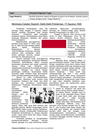 PCMedia & WEBMEDIA : Buku Latihan Pengolah Kata Untuk SMA/MA 52 
Membuka Catatan Sejarah: Detik-Detik Proklamasi, 17 Agustus 1945 
Proklamasi Kemerdekaan, yang kita peringati setiap tanggal 17 Agustus, adalah sebuah peristiwa bersejarah bagi bangsa Indonesia . Proklamasi, telah mengubah perjalanan sejarah, membangkitkan rakyat dalam semangat kebebasan. Merdeka dari segala bentuk penjajahan. 
Bagaimanakah sesungguhnya, peristiwa yang terjadi 61 tahun yang lalu itu. Mari kita buka kembali catatan sejarah sekitar Proklamasi Kemerdekaan 17 Agustus 1945.Perdebatan Proklamasi, ternyata didahului oleh perdebatan hebat antara golongan pemuda dengan golongan tua. Baik golongan tua maupun golongan muda, sesungguhnya sama-sama menginginkan secepatnya dilakukan Proklamasi Kemerdekaan dalam suasana kekosongan kekuasaan dari tangan pemerintah Jepang. Hanya saja, mengenai cara melaksanakan proklamasi itu terdapat perbedaan pendapat. Golongan tua, sesuai dengan perhitungan politiknya, berpendapat bahwa Indonesia dapat merdeka tanpa pertumpahan darah, jika tetap bekerjasama dengan Jepang. 
Karena itu, untuk memproklamasikan kemerdekaan, diperlukan suatu revolusi yang terorganisir. Soekarno dan Hatta, dua tokoh golongan tua, bermaksud membicarakan pelaksanaan Proklamasi Kemerdekaan dalam rapat Panitia Persiapan Kemerdekaan Indonesia (PPKI). Dengan cara itu, pelaksanaan Proklamasi Kemerdekaan tidak menyimpang dari ketentuan pemerintah Jepang. Sikap inilah yang tidak disetujui oleh golongan pemuda. Mereka menganggap, bahwa PPKI adalah badan buatan Jepang. Sebaliknya, golongan pemuda menghendaki terlaksananya Proklamasi Kemerdekaan itu, dengan kekuatan sendiri. Lepas sama sekali dari campur tangan pemerintah Jepang. 
Perbedaan pendapat ini, mengakibatkan penekanan-penekanan golongan pemuda kepada golongan tua yang mendorong mereka melakukan &ldquo;aksi penculikan&rdquo; terhadap diri Soekarno-Hatta (lihat Marwati Djoened Poesponegoro, ed.1984:77-81). 
Tanggal 15 Agustus 1945, kira-kira pukul 22.00, di Jalan Pegangsaan Timur No. 56 Jakarta, tempat kediaman Bung Karno, berlangsung perdebatan serius antara sekelompok pemuda dengan Bung Karno mengenai Proklamasi Kemerdekaan sebagaimana dilukiskan Lasmidjah Hardi (1984:58); Ahmad Soebardjo (1978:85-87) sebagai berikut: 
“ Sekarang Bung, sekarang! Malam ini juga kita kobarkan revolusi !” kata Chaerul Saleh dengan meyakinkan Bung Karno bahwa ribuan pasukan bersenjata sudah siap mengepung kota dengan maksud mengusir tentara Jepang. “ Kita harus segera merebut kekuasaan !” tukas Sukarni berapi-api. “ Kami sudah siap mempertaruhkan jiwa kami !” seru mereka bersahutan. Wikana malah berani mengancam Soekarno dengan pernyataan; “ Jika Bung Karno tidak mengeluarkan pengumuman pada malam ini juga, akan berakibat terjadinya suatu pertumpahan darah dan pembunuhan besar- besaran esok hari .” 
Mendengar kata-kata ancaman seperti itu, Soekarno naik darah dan berdiri menuju Wikana sambil berkata: “ Ini batang leherku, seretlah saya ke pojok itu dan potonglah leherku malam ini juga! Kamu tidak usah menunggu esok hari !”. Hatta kemudian memperingatkan Wikana; “... Jepang adalah masa silam. Kita sekarang harus menghadapi Belanda yang akan berusaha untuk kembali menjadi tuan di negeri kita ini. Jika saudara tidak setuju dengan apa yang telah saya katakan, dan mengira bahwa saudara telah siap dan sanggup untuk memproklamasikan kemerdekaan, mengapa saudara tidak memproklamasikan kemerdekaan itu sendiri? Mengapa meminta Soekarno untuk melakukan hal itu ?”. 
Tugas Petunjuk Pengerjaan Tugas 
Tugas Modul 6. 
Buatlah dokumen seperti di bawah ini (jenis huruf bebas). Setelah selesai simpan dengan nama “Tugas Modul 6”.  