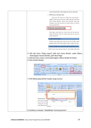 PCMedia & WEBMEDIA : Buku Latihan Pengolah Kata Untuk SMA/MA 54 
4. Klik tab menu “Page Layout” pilih icon menu Breaks pada ribbon, Pada bagian Section Breaks, pilih Next Page. 
5. Klik tab menu Insert, sorot pada bagian ribbon Header & Footer. 
6. Klik tombol Header. 
7. Pilih Blank pada pilihan header yang muncul. 
8. Ketikkan isi Header “WebMedia Trainning Centre”  