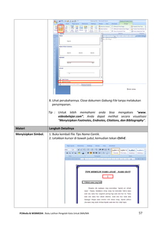 PCMedia & WEBMEDIA : Buku Latihan Pengolah Kata Untuk SMA/MA 57 
8. Lihat perubahannya. Close dokumen Gabung File tanpa melakukan penyimpanan. 
Tip : Untuk lebih memahami anda bisa mengakses “www. videobelajar.com”. Anda dapat melihat secara visualisasi “Menyisipkan Footnotes, Endnotes, Citations, dan Bibliography”. 
Materi Langkah Detailnya 
Menyisipkan Simbol. 
1. Buka kembali file Tips Nama Cantik. 
2. Letakkan kursor di bawah judul, kemudian tekan Ctrl+E. 
 