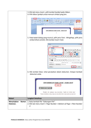 PCMedia & WEBMEDIA : Buku Latihan Pengolah Kata Untuk SMA/MA 58 
3. Klik tab menu Insert , pilih tombol Symbol pada ribbon. 
4. Pilih More Symbol untuk mencari simbol yang lain. 
5. Pada kotak dialog yang muncul, pilih jenis Font : Wingdings, pilih jenis simbol (lihat contoh). Klik tombol Insert 3 kali. 
6. Klik tombol Close. Lihat perubahan dalam dokumen. Simpan kembali dokumen anda. 
Materi Langkah Detailnya 
Menyisipkan Nomor Halaman. 
1. Buka kembali file “Gabungan File”. 
2. Klik tab menu Insert > Page Number > Bottom of Page > Plain Number 2. 
 