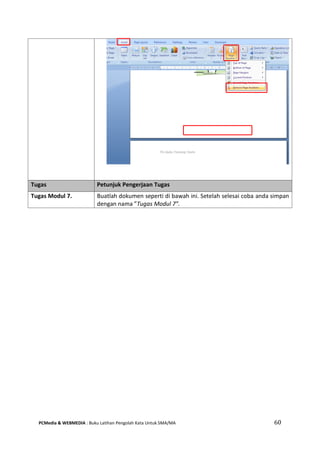 PCMedia & WEBMEDIA : Buku Latihan Pengolah Kata Untuk SMA/MA 60 
Tugas Petunjuk Pengerjaan Tugas 
Tugas Modul 7. 
Buatlah dokumen seperti di bawah ini. Setelah selesai coba anda simpan dengan nama ”Tugas Modul 7”.  