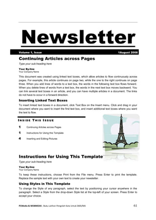 PCMedia & WEBMEDIA : Buku Latihan Pengolah Kata Untuk SMA/MA 61 
Newsletter Volume 1, Issue 1August 2008 
Continuing Articles across Pages 
Type your sub-heading here 
Your By-line 
Your Company Name 
This document was created using linked text boxes, which allow articles to flow continuously across pages. For example, this article continues on page two, while the one to the right continues on page three. When you add lines of words to a text box, the words in the following text box flows forward. When you delete lines of words from a text box, the words in the next text box moves backward. You can link several text boxes in an article, and you can have multiple articles in a document. The links do not have to occur in a forward direction. 
Inserting Linked Text Boxes 
To insert linked text boxes in a document, click Text Box on the Insert menu. Click and drag in your document where you want to insert the first text box, and insert additional text boxes where you want the text to flow. 
INSIDE THIS ISSUE 
1 
Continuing Articles across Pages 
1 
Instructions for Using this Template 
4 
Inserting and Editing Pictures 
Instructions for Using This Template 
Type your sub-heading here 
Your By-line 
Your Company Name 
To keep these instructions, choose Print from the File menu. Press Enter to print the template. Replace the sample text with your own text to create your newsletter. 
Using Styles in This Template 
To change the Style of any paragraph, select the text by positioning your cursor anywhere in the paragraph. Select a Style from the drop-down Style list at the top-left of your screen. Press Enter to accept your choice.  