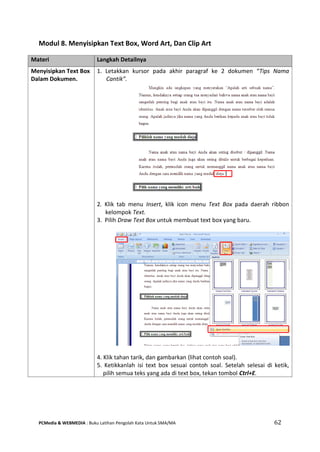 PCMedia & WEBMEDIA : Buku Latihan Pengolah Kata Untuk SMA/MA 62 
Modul 8. Menyisipkan Text Box, Word Art, Dan Clip Art 
Materi Langkah Detailnya 
Menyisipkan Text Box Dalam Dokumen. 
1. Letakkan kursor pada akhir paragraf ke 2 dokumen “Tips Nama Cantik”. 
2. Klik tab menu Insert, klik icon menu Text Box pada daerah ribbon kelompok Text. 
3. Pilih Draw Text Box untuk membuat text box yang baru. 
4. Klik tahan tarik, dan gambarkan (lihat contoh soal). 
5. Ketikkanlah isi text box sesuai contoh soal. Setelah selesai di ketik, pilih semua teks yang ada di text box, tekan tombol Ctrl+E.  