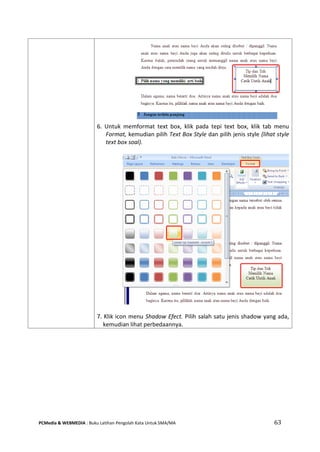 PCMedia & WEBMEDIA : Buku Latihan Pengolah Kata Untuk SMA/MA 63 
6. Untuk memformat text box, klik pada tepi text box, klik tab menu Format, kemudian pilih Text Box Style dan pilih jenis style (lihat style text box soal). 
7. Klik icon menu Shadow Efect. Pilih salah satu jenis shadow yang ada, kemudian lihat perbedaannya.  