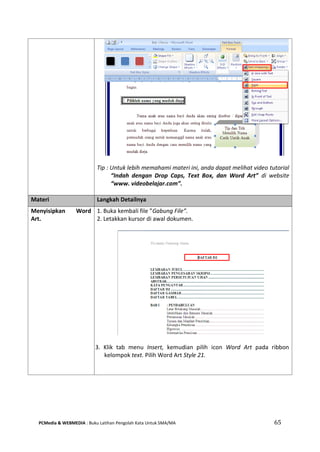 PCMedia & WEBMEDIA : Buku Latihan Pengolah Kata Untuk SMA/MA 65 
Tip : Untuk lebih memahami materi ini, anda dapat melihat video tutorial “Indah dengan Drop Caps, Text Box, dan Word Art” di website “www. videobelajar.com”. 
Materi Langkah Detailnya 
Menyisipkan Word Art. 
1. Buka kembali file ”Gabung File”. 
2. Letakkan kursor di awal dokumen. 
3. Klik tab menu Insert, kemudian pilih icon Word Art pada ribbon kelompok text. Pilih Word Art Style 21. 
 