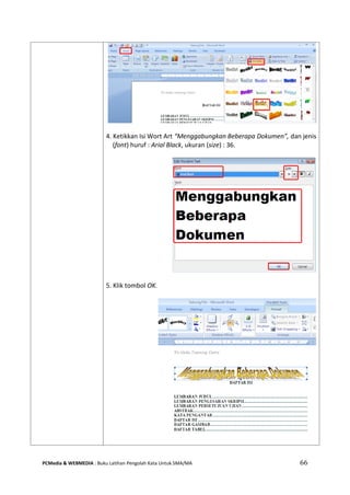 PCMedia & WEBMEDIA : Buku Latihan Pengolah Kata Untuk SMA/MA 66 
4. Ketikkan Isi Wort Art “Menggabungkan Beberapa Dokumen”, dan jenis (font) huruf : Arial Black, ukuran (size) : 36. 
5. Klik tombol OK. 
 