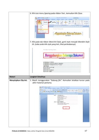 PCMedia & WEBMEDIA : Buku Latihan Pengolah Kata Untuk SMA/MA 67 
6. Klik icon menu Spacing pada ribbon Text , kemudian klik Close. 
7. Klik pada tab ribbon Word Art Style, ganti style menjadi WordArt Style 16. (coba anda klik style yang lain, lihat perbedaanya). 
Materi Langkah Detailnya 
Menyisipkan Clip Art. 
1. Masih menggunakan “Gabung file”. Kemudian letakkan kursor pada akhir halaman pertama. 
 