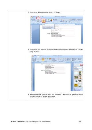 PCMedia & WEBMEDIA : Buku Latihan Pengolah Kata Untuk SMA/MA 68 
2. Kemudian, klik tab menu Insert > Clip Art. 
3. Kemudian klik tombol Go pada kotak dialog clip art. Perhatikan clip art yang muncul. 
4. Kemudian klik gambar clip art “menara”. Perhatikan gambar sudah ditambahkan ke dalam dokumen. 
 