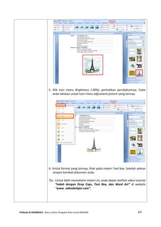 PCMedia & WEBMEDIA : Buku Latihan Pengolah Kata Untuk SMA/MA 69 
5. Klik icon menu Brightness (-20%), perhatikan perubahannya. Coba anda lakukan untuk icon menu adjusment picture yang lainnya. 
6. Untuk format yang lainnya, lihat pada materi Text box. Setelah selesai simpan kembali dokumen anda. 
Tip : Untuk lebih memahami materi ini, anda dapat melihat video tutorial “Indah dengan Drop Caps, Text Box, dan Word Art” di website “www. videobelajar.com”. 
 