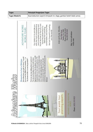 PCMedia & WEBMEDIA : Buku Latihan Pengolah Kata Untuk SMA/MA 70 
Tugas Petunjuk Pengerjaan Tugas 
Tugas Modul 8. 
Buat dokumen seperti di bawah ini. (logo, gambar boleh tidak sama).  