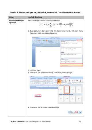 PCMedia & WEBMEDIA : Buku Latihan Pengolah Kata Untuk SMA/MA 71 
Modul 9. Membuat Equation, Hyperlink, Watermark Dan Mencetak Dokumen. 
Materi Langkah Detailnya 
Menyisipkan Objek Equation. 
푓 푥 =푎0+ 푎푛cos 푛휋푥 퐿 +푏푛sin 푛휋푥 퐿 ∞ 푛=1 
Ketikkanlah persamaan rumus di bawah ini. 
1. Buat dokumen baru (ctrl +N). Klik tab menu Insert , klik icon menu Equation , pilih Insert New Equation. 
2. Ketikkan f(x)= 
3. Kemudian klik icon menu Script kemudian pilih Subscript. 
4. Kemudian klik di dalam kotak subscript. 
 
