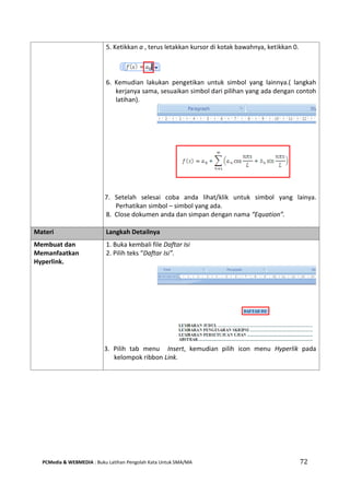PCMedia & WEBMEDIA : Buku Latihan Pengolah Kata Untuk SMA/MA 72 
5. Ketikkan a , terus letakkan kursor di kotak bawahnya, ketikkan 0. 
6. Kemudian lakukan pengetikan untuk simbol yang lainnya.( langkah kerjanya sama, sesuaikan simbol dari pilihan yang ada dengan contoh latihan). 
7. Setelah selesai coba anda lihat/klik untuk simbol yang lainya. Perhatikan simbol – simbol yang ada. 
8. Close dokumen anda dan simpan dengan nama “Equation”. 
Materi Langkah Detailnya 
Membuat dan Memanfaatkan Hyperlink. 
1. Buka kembali file Daftar Isi 
2. Pilih teks “Daftar Isi”. 
3. Pilih tab menu Insert, kemudian pilih icon menu Hyperlik pada kelompok ribbon Link. 
 