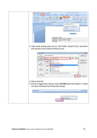 PCMedia & WEBMEDIA : Buku Latihan Pengolah Kata Untuk SMA/MA 73 
4. Pada kotak dialog yang muncul, pilih folder Sample Pictur, kemudian pilih gambar Forest (pada windows Vista). 
5. Klik tombol OK. 
6. Untuk menggunakan linknya, tekan Ctrl+klik pada teks Daftar Isi. Maka link akan membuka file linknya (forest.jpg). 
 