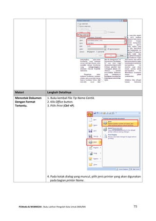 PCMedia & WEBMEDIA : Buku Latihan Pengolah Kata Untuk SMA/MA 75 
Materi Langkah Detailnya 
Mencetak Dokumen Dengan Format Tertentu. 
1. Buka kembali file Tip Nama Cantik. 
2. Klik Office button. 
3. Pilih Print (Ctrl +P). 
4. Pada kotak dialog yang muncul, pilih jenis printer yang akan digunakan pada bagian printer Name.  